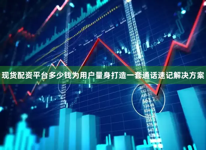 现货配资平台多少钱为用户量身打造一套通话速记解决方案