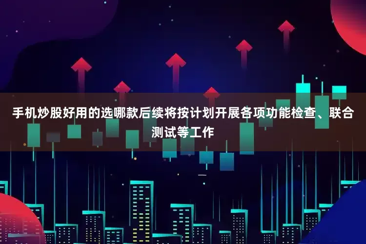 手机炒股好用的选哪款后续将按计划开展各项功能检查、联合测试等工作