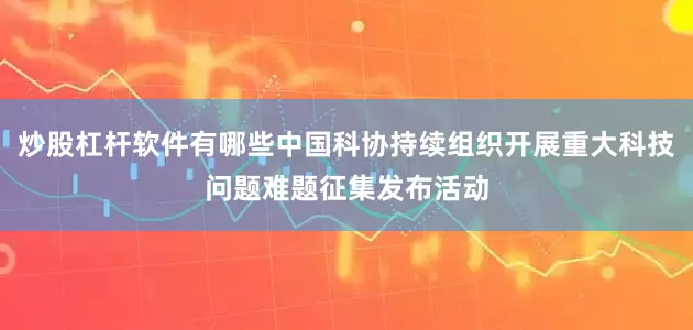 炒股杠杆软件有哪些中国科协持续组织开展重大科技问题难题征集发布活动