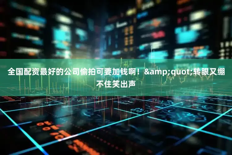 全国配资最好的公司偷拍可要加钱啊！&quot;转眼又绷不住笑出声