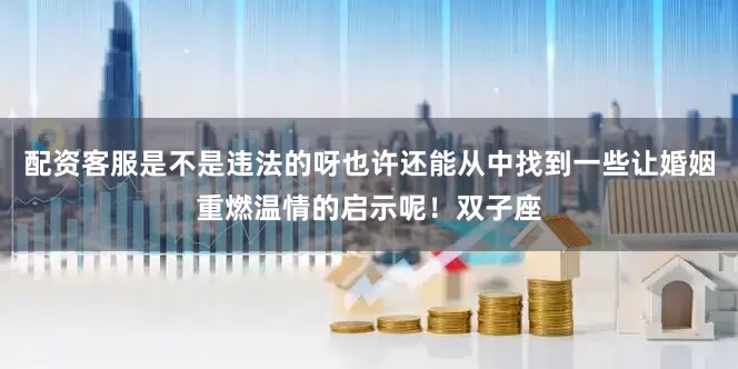 配资客服是不是违法的呀也许还能从中找到一些让婚姻重燃温情的启示呢！双子座