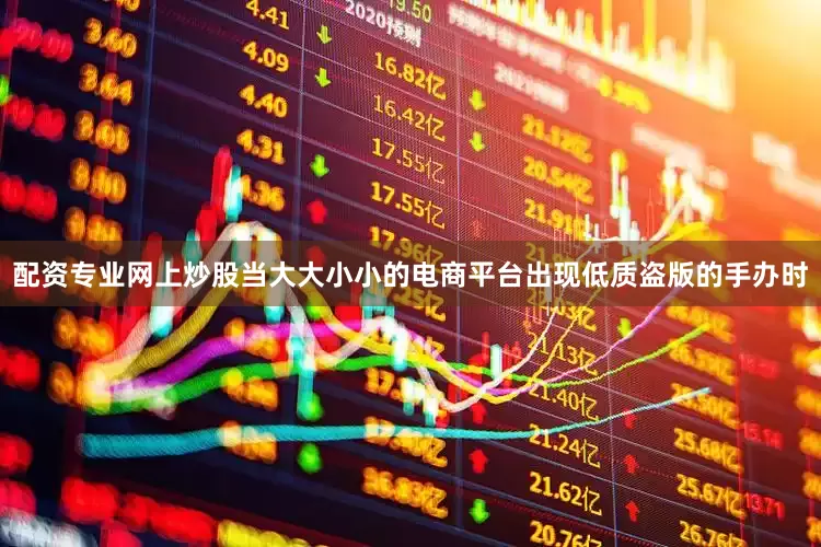 配资专业网上炒股当大大小小的电商平台出现低质盗版的手办时