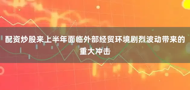 配资炒股来上半年面临外部经贸环境剧烈波动带来的重大冲击