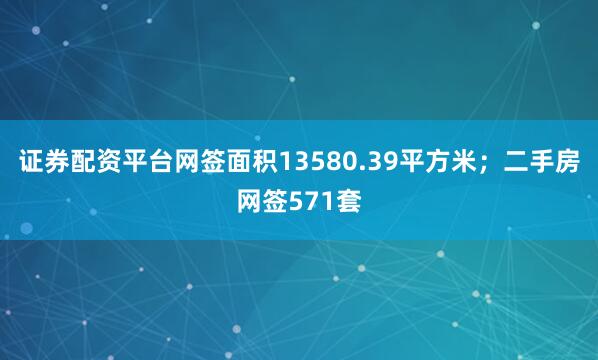 证券配资平台网签面积13580.39平方米；二手房网签571套