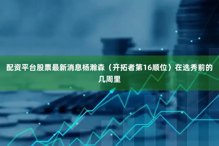 配资平台股票最新消息　　杨瀚森（开拓者第16顺位）　　在选秀前的几周里