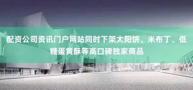 配资公司资讯门户网站同时下架太阳饼、米布丁、低糖蛋黄酥等高口碑独家商品