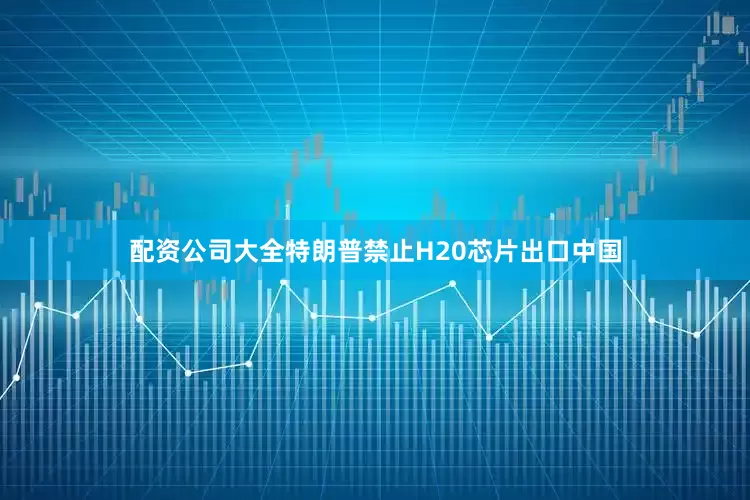 配资公司大全特朗普禁止H20芯片出口中国