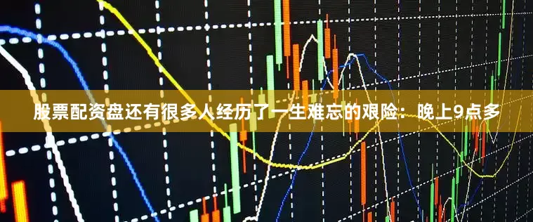 股票配资盘还有很多人经历了一生难忘的艰险：晚上9点多