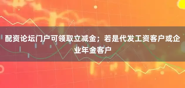 配资论坛门户可领取立减金；若是代发工资客户或企业年金客户