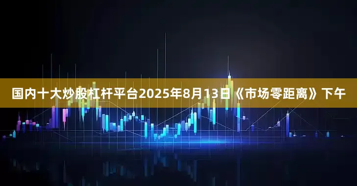 国内十大炒股杠杆平台2025年8月13日《市场零距离》下午