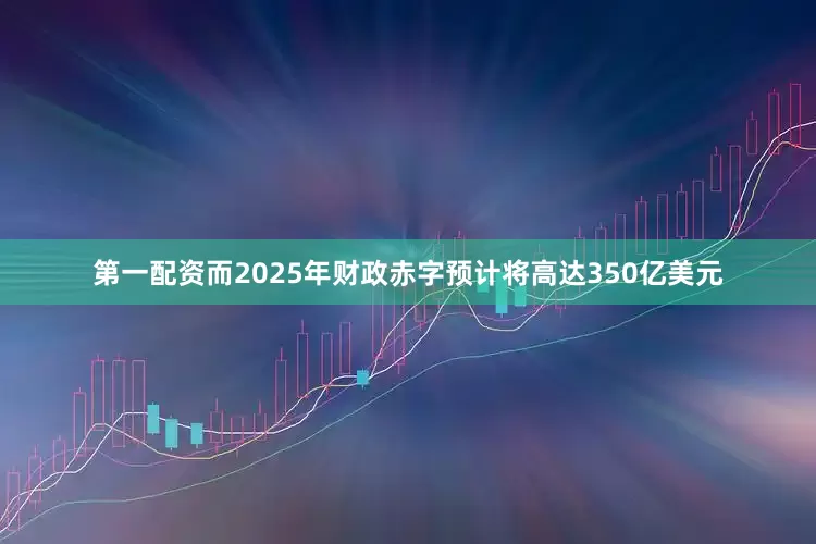 第一配资而2025年财政赤字预计将高达350亿美元