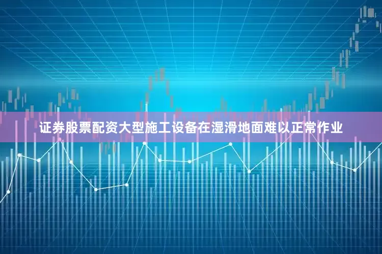 证券股票配资大型施工设备在湿滑地面难以正常作业