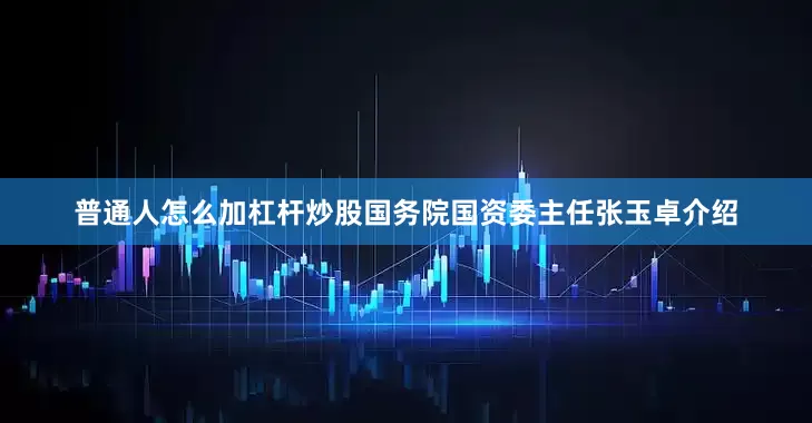 普通人怎么加杠杆炒股国务院国资委主任张玉卓介绍